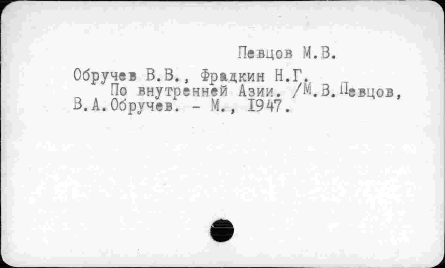 ﻿Певцов М.В.
Обручев В.В., Фрадкин Н.Г.
По внутренней Азии. /М.В.Певцов, В.А.Обручев. - М., 1947.